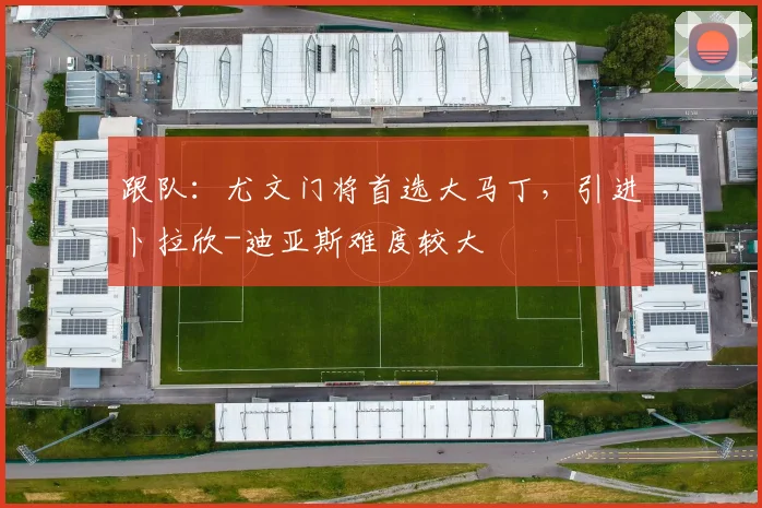 跟队：尤文门将首选大马丁，引进卜拉欣-迪亚斯难度较大